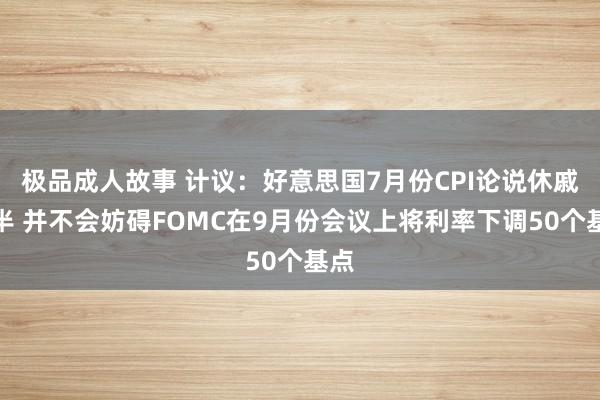 极品成人故事 计议：好意思国7月份CPI论说休戚各半 并不会妨碍FOMC在9月份会议上将利率下调50个基点