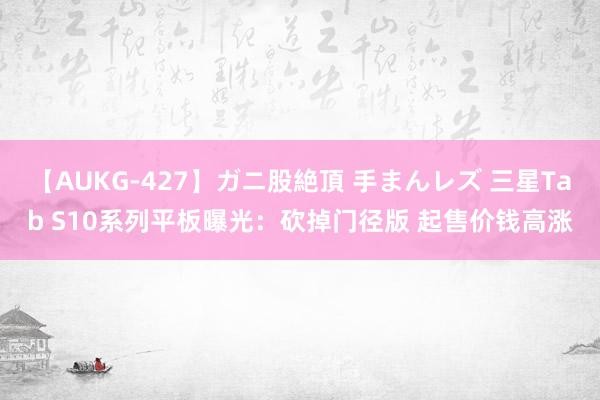 【AUKG-427】ガニ股絶頂 手まんレズ 三星Tab S10系列平板曝光：砍掉门径版 起售价钱高涨