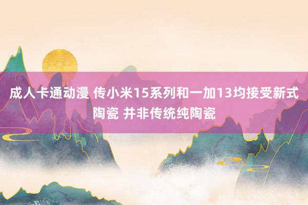 成人卡通动漫 传小米15系列和一加13均接受新式陶瓷 并非传统纯陶瓷