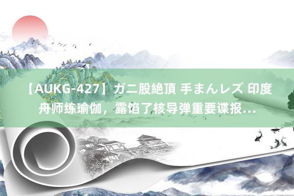 【AUKG-427】ガニ股絶頂 手まんレズ 印度舟师练瑜伽，露馅了核导弹重要谍报…