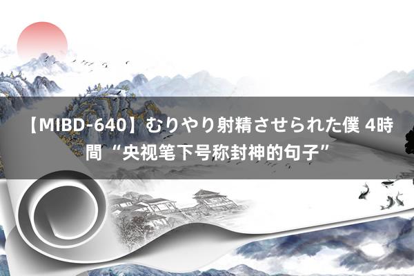 【MIBD-640】むりやり射精させられた僕 4時間 “央视笔下号称封神的句子”