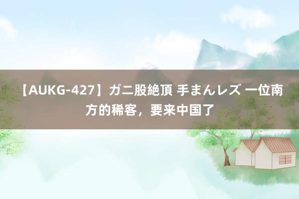 【AUKG-427】ガニ股絶頂 手まんレズ 一位南方的稀客，要来中国了