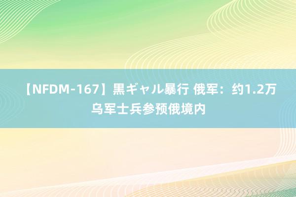 【NFDM-167】黒ギャル暴行 俄军：约1.2万乌军士兵参预俄境内