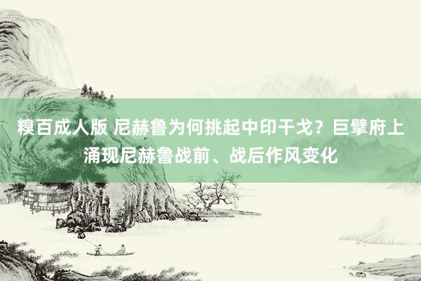 糗百成人版 尼赫鲁为何挑起中印干戈？巨擘府上涌现尼赫鲁战前、战后作风变化