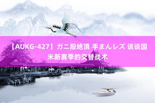 【AUKG-427】ガニ股絶頂 手まんレズ 谈谈国米新赛季的交替战术