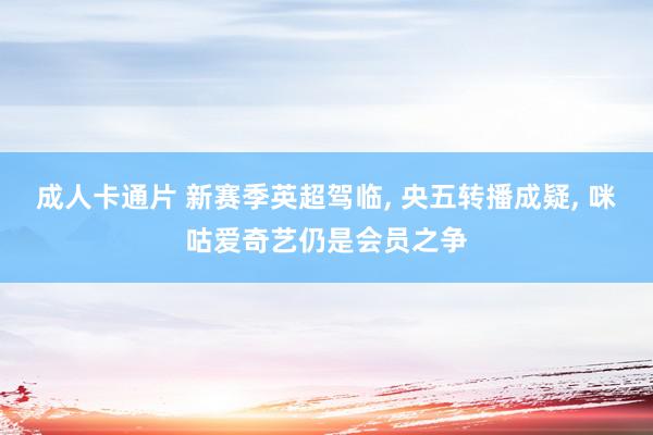 成人卡通片 新赛季英超驾临, 央五转播成疑, 咪咕爱奇艺仍是会员之争