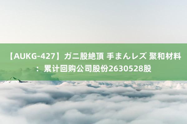 【AUKG-427】ガニ股絶頂 手まんレズ 聚和材料：累计回购公司股份2630528股