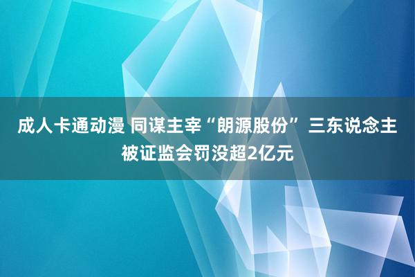 成人卡通动漫 同谋主宰“朗源股份” 三东说念主被证监会罚没超2亿元