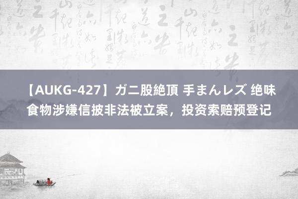 【AUKG-427】ガニ股絶頂 手まんレズ 绝味食物涉嫌信披非法被立案，投资索赔预登记