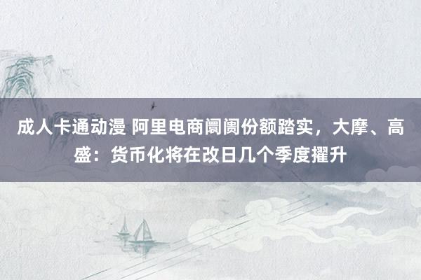 成人卡通动漫 阿里电商阛阓份额踏实，大摩、高盛：货币化将在改日几个季度擢升