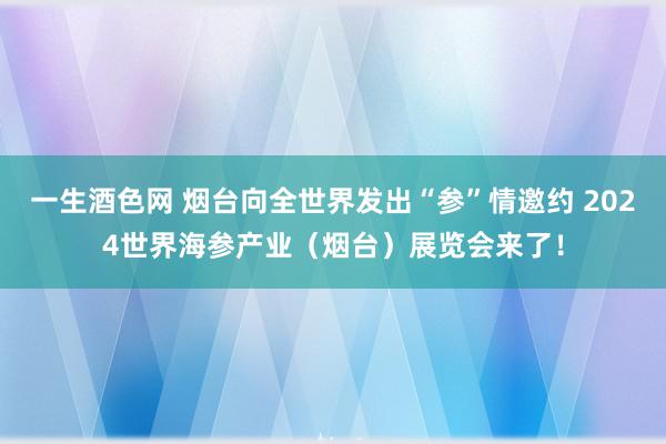 一生酒色网 烟台向全世界发出“参”情邀约 2024世界海参产业（烟台）展览会来了！