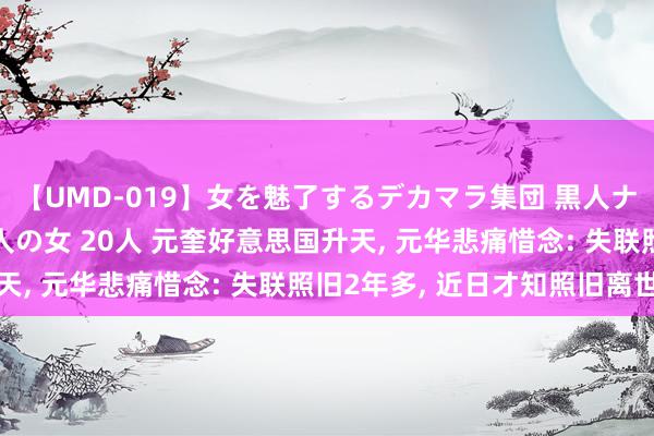 【UMD-019】女を魅了するデカマラ集団 黒人ナンパ エロくてイイ大人の女 20人 元奎好意思国升天, 元华悲痛惜念: 失联照旧2年多, 近日才知照旧离世