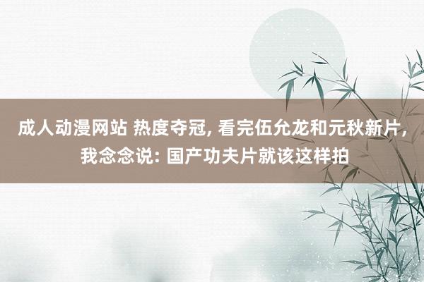 成人动漫网站 热度夺冠, 看完伍允龙和元秋新片, 我念念说: 国产功夫片就该这样拍