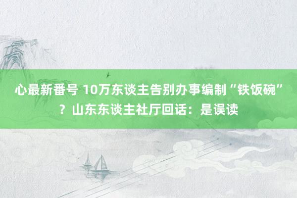 心最新番号 10万东谈主告别办事编制“铁饭碗”？山东东谈主社厅回话：是误读