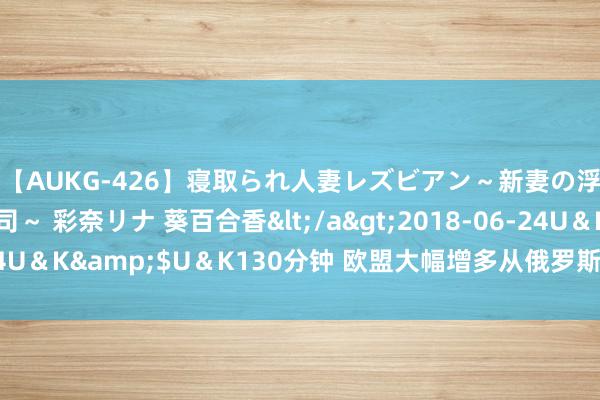 【AUKG-426】寝取られ人妻レズビアン～新妻の浮気相手は夫の上司～ 彩奈リナ 葵百合香</a>2018-06-24U＆K&$U＆K130分钟 欧盟大幅增多从俄罗斯购买管闲聊然气