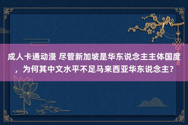 成人卡通动漫 尽管新加坡是华东说念主主体国度，为何其中文水平不足马来西亚华东说念主？