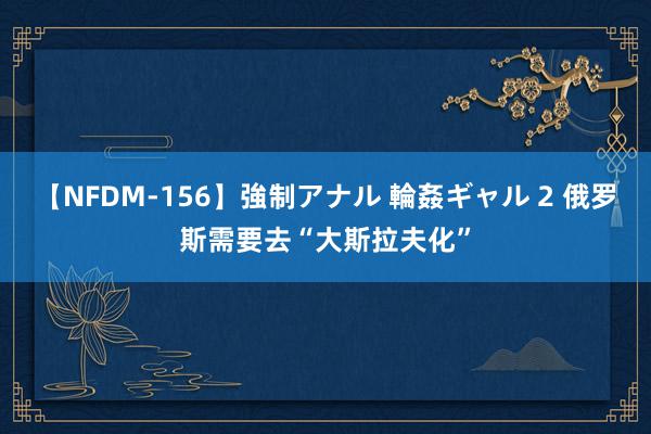 【NFDM-156】強制アナル 輪姦ギャル 2 俄罗斯需要去“大斯拉夫化”