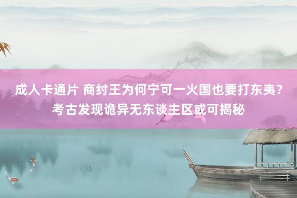 成人卡通片 商纣王为何宁可一火国也要打东夷？考古发现诡异无东谈主区或可揭秘