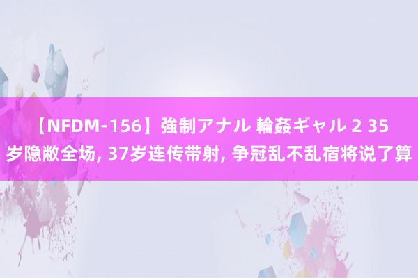 【NFDM-156】強制アナル 輪姦ギャル 2 35岁隐敝全场, 37岁连传带射, 争冠乱不乱宿将说了算