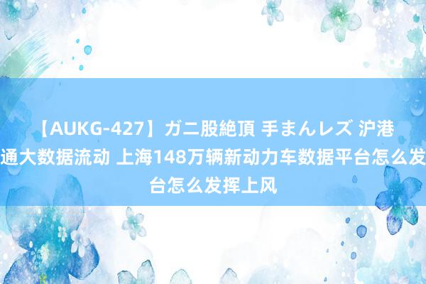 【AUKG-427】ガニ股絶頂 手まんレズ 沪港推动交通大数据流动 上海148万辆新动力车数据平台怎么发挥上风