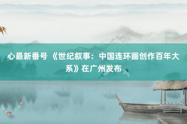 心最新番号 《世纪叙事：中国连环画创作百年大系》在广州发布