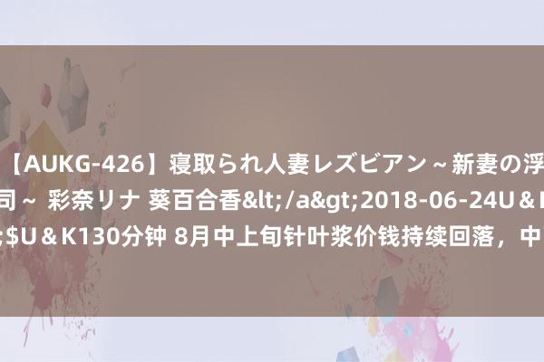 【AUKG-426】寝取られ人妻レズビアン～新妻の浮気相手は夫の上司～ 彩奈リナ 葵百合香</a>2018-06-24U＆K&$U＆K130分钟 8月中上旬针叶浆价钱持续回落，中下旬冷漠关怀新产能投放影响