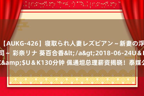 【AUKG-426】寝取られ人妻レズビアン～新妻の浮気相手は夫の上司～ 彩奈リナ 葵百合香</a>2018-06-24U＆K&$U＆K130分钟 佩通坦总理薪资揭晓！泰媒公布泰国内阁高层月薪