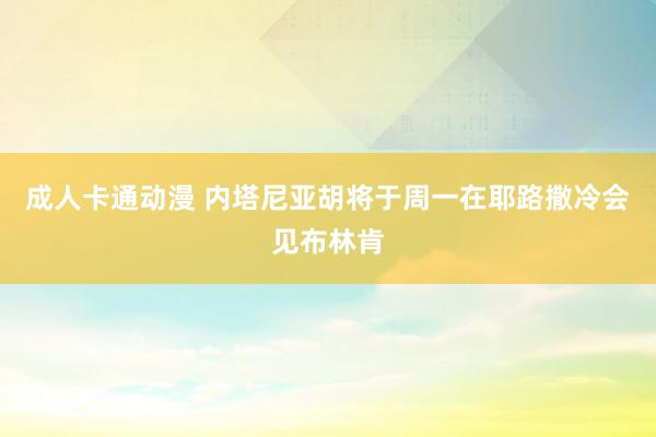 成人卡通动漫 内塔尼亚胡将于周一在耶路撒冷会见布林肯