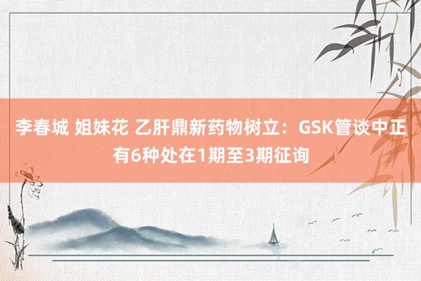 李春城 姐妹花 乙肝鼎新药物树立：GSK管谈中正有6种处在1期至3期征询