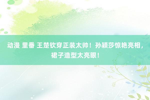 动漫 里番 王楚钦穿正装太帅！孙颖莎惊艳亮相，裙子造型太亮眼！