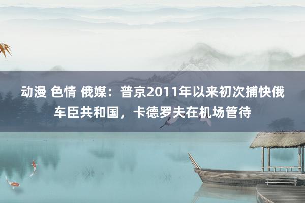 动漫 色情 俄媒：普京2011年以来初次捕快俄车臣共和国，卡德罗夫在机场管待