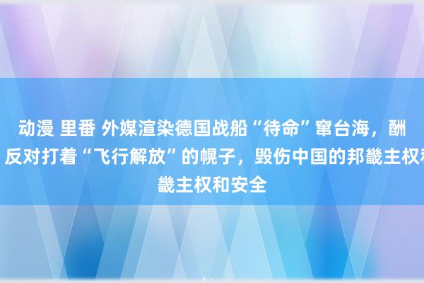 动漫 里番 外媒渲染德国战船“待命”窜台海，酬酢部：反对打着“飞行解放”的幌子，毁伤中国的邦畿主权和安全