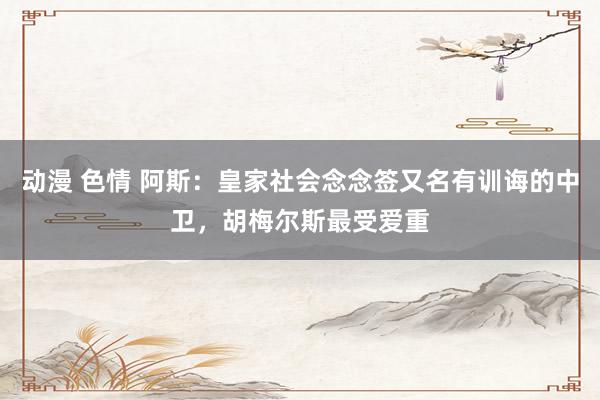 动漫 色情 阿斯：皇家社会念念签又名有训诲的中卫，胡梅尔斯最受爱重