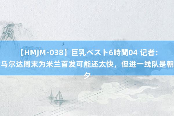 【HMJM-038】巨乳ベスト6時間04 记者：卡马尔达周末为米兰首发可能还太快，但进一线队是朝夕