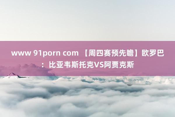 www 91porn com 【周四赛预先瞻】欧罗巴：比亚韦斯托克VS阿贾克斯