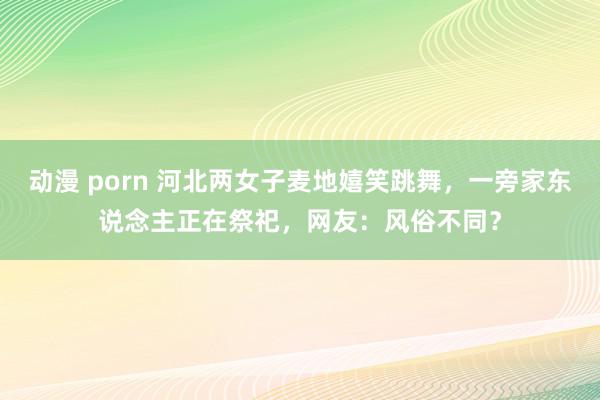 动漫 porn 河北两女子麦地嬉笑跳舞，一旁家东说念主正在祭祀，网友：风俗不同？