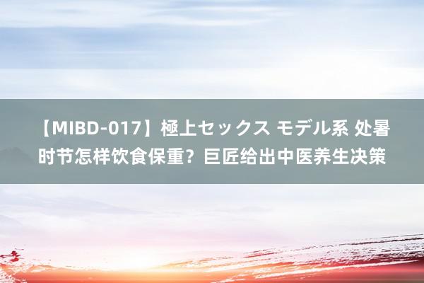 【MIBD-017】極上セックス モデル系 处暑时节怎样饮食保重？巨匠给出中医养生决策