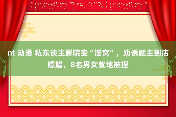 nt 动漫 私东谈主影院变“淫窝”，劝诱顾主到店嫖娼，8名男女就地被捏