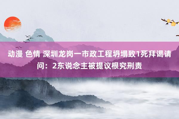 动漫 色情 深圳龙岗一市政工程坍塌致1死拜谒请问：2东说念主被提议根究刑责