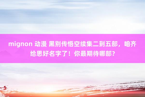 mignon 动漫 黑别传悟空续集二到五部，咱齐给思好名字了！你最期待哪部？