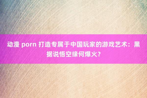 动漫 porn 打造专属于中国玩家的游戏艺术：黑据说悟空缘何爆火？