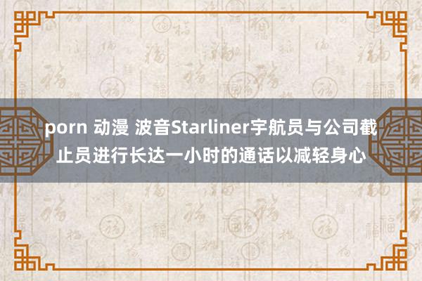 porn 动漫 波音Starliner宇航员与公司截止员进行长达一小时的通话以减轻身心