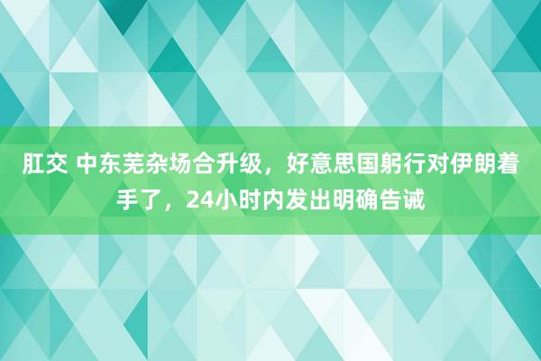 肛交 中东芜杂场合升级，好意思国躬行对伊朗着手了，24小时内发出明确告诫