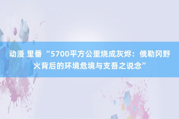 动漫 里番 “5700平方公里烧成灰烬：俄勒冈野火背后的环境危境与支吾之说念”