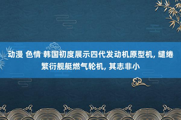 动漫 色情 韩国初度展示四代发动机原型机, 缱绻繁衍舰艇燃气轮机, 其志非小