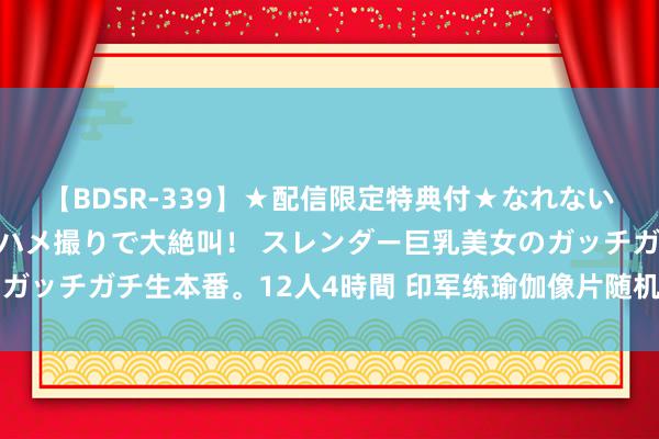 【BDSR-339】★配信限定特典付★なれない感じの新人ちゃんが初ハメ撮りで大絶叫！ スレンダー巨乳美女のガッチガチ生本番。12人4時間 印军练瑜伽像片随机知道核导弹动向