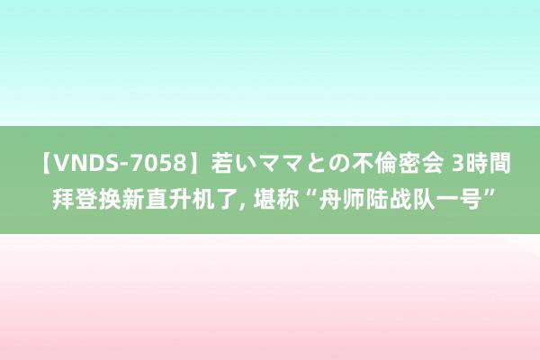 【VNDS-7058】若いママとの不倫密会 3時間 拜登换新直升机了, 堪称“舟师陆战队一号”