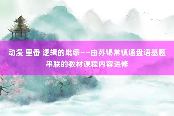 动漫 里番 逻辑的纰缪——由苏锡常镇通盘语基题串联的教材课程内容进修