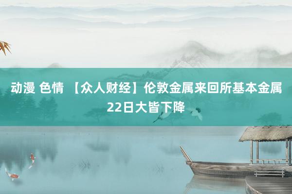 动漫 色情 【众人财经】伦敦金属来回所基本金属22日大皆下降