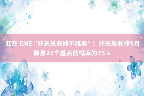 肛交 CME“好意思联储不雅察”：好意思联储9月降息25个基点的概率为75%